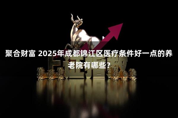聚合财富 2025年成都锦江区医疗条件好一点的养老院有哪些?