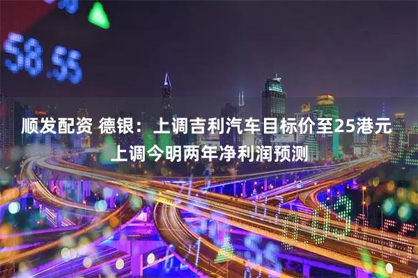 顺发配资 德银:上调吉利汽车目标价至25港元 上调今明两年净利润预测