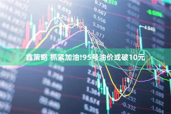 鑫策略 抓紧加油!95号油价或破10元