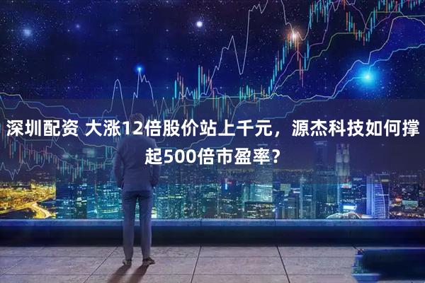 深圳配资 大涨12倍股价站上千元,源杰科技如何撑起500倍市盈率?