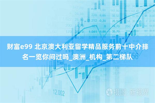 财富e99 北京澳大利亚留学精品服务前十中介排名一览你问过吗_澳洲_机构_第二梯队