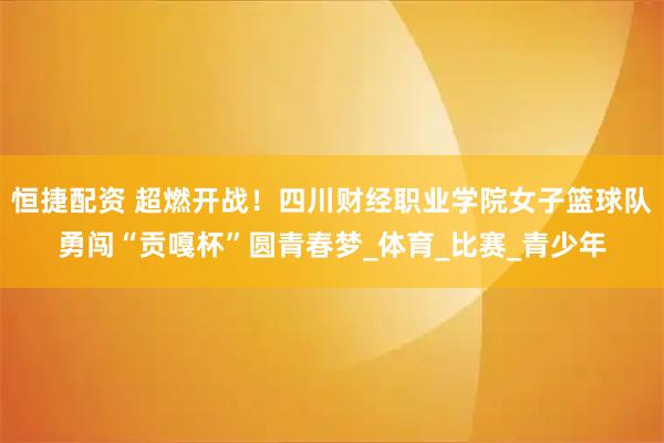 恒捷配资 超燃开战!四川财经职业学院女子篮球队勇闯“贡嘎杯”圆青春梦_体育_比赛_青少年